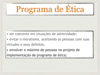 Programa de Ética
• ser coerente em situações de adversidade;
• evitar o moralismo, aceitando as pessoas com suas
virtudes e seus defeitos.
• envolver o máximo de pessoas no projeto de
implementação de programa de ética;
 
