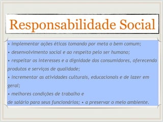 Responsabilidade Social
• implementar ações éticas tomando por meta o bem comum;
• desenvolvimento social e ao respeito pelo ser humano;
• respeitar os interesses e a dignidade dos consumidores, oferecendo
produtos e serviços de qualidade;
• incrementar as atividades culturais, educacionais e de lazer em
geral;
• melhores condições de trabalho e
de salário para seus funcionários; • a preservar o meio ambiente.
 