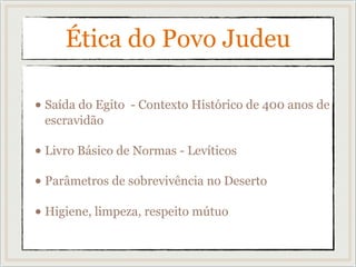 Ética do Povo Judeu
• Saída do Egito - Contexto Histórico de 400 anos de
escravidão
• Livro Básico de Normas - Levíticos
• Parâmetros de sobrevivência no Deserto
• Higiene, limpeza, respeito mútuo
 