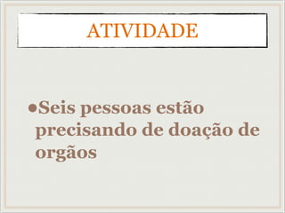 ATIVIDADE
•Seis pessoas estão
precisando de doação de
orgãos
 