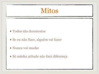 Mitos
• Todos são desonestos
• Se eu não fizer, alguém vai fazer
• Nunca vai mudar
• Só minha atitude não fará diferença
 