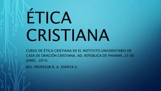 ÉTICA
CRISTIANA
CURSO DE ÉTICA CRISTIANA EN EL INSTITUTO UNIVERSITARIO DE
CASA DE ORACIÓN CRISTIANA, AD, REPÚBLICA DE PANAMÁ, 25 DE
JUNIO, 2016.
REV. PROFESOR R. A. ZAPATA S.
 