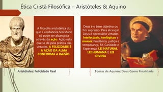 Ética Cristã Filosófica – Aristóteles & Aquino
A filosofia aristotélica diz
que a verdadeira felicidade
só pode ser alcançada
através da ação. Ação esta
que se dá pela prática das
virtudes. A FELICIDADE É
A AÇÃO DA ALMA
CONFORMA A RAZÃO.
Deus é o bem objetivo ou
fim supremo. Para alcançar
Deus é necessário virtudes
intelectuais, teológicas e
morais: Prudência, justiça e
temperança, Fé, Caridade e
Esperança. LEI NATURAL,
LEI HUMANA E LEI
DIVINA
 