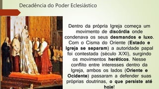 Decadência do Poder Eclesiástico
Dentro da própria Igreja começa um
movimento de discórdia onde
condenava os seus desmandos e luxo.
Com o Cisma do Oriente (Estado e
Igreja se separam) a autoridade papal
foi contestada (século X/XI), surgindo
os movimentos heréticos. Nesse
conflito entre interesses dentro da
Igreja, ambos os lados (Oriente e
Ocidente) passaram a defender suas
próprias doutrinas, o que persiste até
hoje!
 