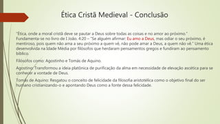Ética Cristã Medieval - Conclusão
“Ética, onde a moral cristã deve se pautar a Deus sobre todas as coisas e no amor ao próximo.”
Fundamenta-se no livro de I João. 4:20 – “Se alguém afirmar: Eu amo a Deus, mas odiar o seu próximo, é
mentiroso, pois quem não ama a seu próximo a quem vê, não pode amar a Deus, a quem não vê.” Uma ética
desenvolvida na Idade Média por filósofos que herdaram pensamentos gregos e fundiram ao pensamento
bíblico.
Filósofos como: Agostinho e Tomás de Aquino.
Agostino: Transformou a ideia platônica de purificação da alma em necessidade de elevação ascética para se
conhecer a vontade de Deus.
Tomás de Aquino: Resgatou o conceito de felicidade da filosofia aristotélica como o objetivo final do ser
humano cristianizando-o e apontando Deus como a fonte dessa felicidade.
 