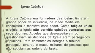 Igreja Católica
A Igreja Católica era formadora das ideias, tinha um
grande poder de influência, na Idade Média ela
conquistou e manteve esse poder. Como religião única
e oficial a Igreja não permitia opiniões contrarias aos
seus dogmas. Aqueles que desrespeitavam ou
questionavam as decisões da Igreja eram perseguidos
e punidos. Para combater os hereges o tribunal
perseguiu, torturou e matou milhares de pessoas que
não seguiam as ordens da Igreja.
 