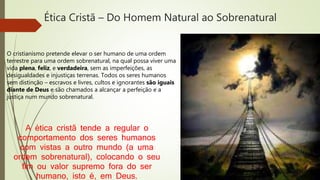Ética Cristã – Do Homem Natural ao Sobrenatural
O cristianismo pretende elevar o ser humano de uma ordem
terrestre para uma ordem sobrenatural, na qual possa viver uma
vida plena, feliz, e verdadeira, sem as imperfeições, as
desigualdades e injustiças terrenas. Todos os seres humanos
sem distinção – escravos e livres, cultos e ignorantes são iguais
diante de Deus e são chamados a alcançar a perfeição e a
justiça num mundo sobrenatural.
A ética cristã tende a regular o
comportamento dos seres humanos
com vistas a outro mundo (a uma
ordem sobrenatural), colocando o seu
fim ou valor supremo fora do ser
humano, isto é, em Deus.
 