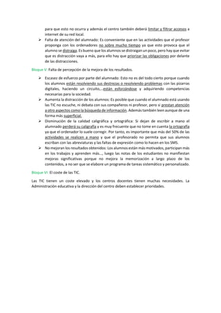 para que esto no ocurra y además el centro también deberá limitar y filtrar accesos a
internet de su red local.
 Falta de atención del alumnado: Es conveniente que en las actividades que el profesor
proponga con los ordenadores no sobre mucho tiempo ya que esto provoca que el
alumno se distraiga. Es bueno que los alumnos se distraigan un poco, pero hay que evitar
que es distracción vaya a más, para ello hay que priorizar las obligaciones por delante
de las distracciones.
Bloque V: Falta de percepción de la mejora de los resultados.
 Escasez de esfuerzo por parte del alumnado: Esto no es del todo cierto porque cuando
los alumnos están resolviendo sus destrezas o resolviendo problemas con las pizarras
digitales, haciendo un circuito,…están esforzándose y adquiriendo competencias
necesarias para la sociedad.
 Aumenta la distracción de los alumnos: Es posible que cuando el alumnado está usando
las TIC no escuche, ni debata con sus compañeros ni profesor, pero si prestan atención
a otro aspectos como la búsqueda de información. Además también leen aunque de una
forma más superficial.
 Disminución de la calidad caligráfica y ortográfica: Si dejan de escribir a mano el
alumnado perderá su caligrafía y es muy frecuente que no tome en cuenta la ortografía
ya que el ordenador lo suele corregir. Por tanto, es importante que más del 50% de las
actividades se realicen a mano y que el profesorado no permita que sus alumnos
escriban con las abreviaturas y las faltas de expresión como lo hacen en los SMS.
 No mejoran los resultados obtenidos: Los alumnos están más motivados, participan más
en los trabajos y aprenden más…, luego las notas de los estudiantes no manifiestan
mejoras significativas porque no mejora la memorización a largo plazo de los
contenidos, a no ser que se elabore un programa de tareas sistemático y personalizado.
Bloque VI: El coste de las TIC.
Las TIC tienen un coste elevado y los centros docentes tienen muchas necesidades. La
Administración educativa y la dirección del centro deben establecer prioridades.
 
