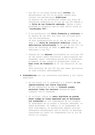○ Las TIC no se están usando para innovar las
metodologías Las TIC no se están usando para
innovar las metodologías didácticas.
La mayoría de los profesores tienen una falta de
innovación didáctica en el uso de las TIC debido a
la falta de una formación adecuada. Debido a este
problema es necesario que en cada centro actúe un
“coordinador TIC”.
○ A los profesores les falta formación y confianza en
el manejo de las TIC, por esto las utilizan poco
con los estudiantes.
La baja predisposición en el uso de las TIC se
debe a la falta de innovación didáctica además de
deficiencias estructurales en el uso de las TIC. La
falta de confianza se debe al poco uso que le
dedicamos a las TIC.
○ Algunas de las mejoras constatables al utilizar TIC
en las aulas: mayor motivación y participación del
alumnado, mayor individualización de la enseñanza…
solamente se dan cuando el profesorado tiene un
buen nivel de formación en el uso educativo de las
TIC.
Para disfrutar de las TIC hay que saber aplicarlas
en cada contexto adecuadamente.
● Problemáticas con los contenidos multimedia y los libros
digitales:
○ En las aulas 2.0 (1 ordenador x 1 alumno) no son
imprescindibles los libros digitales.
No son necesarios ya que en internet puedes
encontrar todos los recursos necesarios para
trabajar con el alumnado.
○ Al utilizar libros de texto digitales se pierde
mucho tiempo en clase esperando que se descarguen
los contenidos en los ordenadores de los alumnos.
Si disponemos de un acceso a Internet adecuado, no
habrá problemas. En cambio, si no disponemos de
este instrumento, el profesorado deberá utilizar
diferentes metodologías que no exijan la descarga
simultánea en todos los ordenadores con el fin de
evitar un colapso.
 