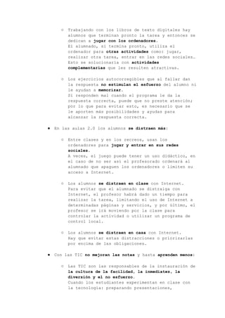 ○ Trabajando con los libros de texto digitales hay
alumnos que terminan pronto la tarea y entonces se
dedican a jugar con los ordenadores.
El alumnado, si termina pronto, utiliza el
ordenador para otras actividades como: jugar,
realizar otra tarea, entrar en las redes sociales…
Esto se solucionaría con actividades
complementarias que les resulten atractivas.
○ Los ejercicios autocorregibles que al fallar dan
la respuesta no estimulan el esfuerzo del alumno ni
le ayudan a memorizar.
Si responden mal cuando el programa le da la
respuesta correcta, puede que no preste atención;
por lo que para evitar esto, es necesario que se
le aporten más posibilidades y ayudas para
alcanzar la respuesta correcta.
● En las aulas 2.0 los alumnos se distraen más:
○ Entre clases y en los recreos, usan los
ordenadores para jugar y entrar en sus redes
sociales.
A veces, el juego puede tener un uso didáctico, en
el caso de no ser así el profesorado ordenará al
alumnado que apaguen los ordenadores o limiten su
acceso a Internet.
○ Los alumnos se distraen en clase con Internet.
Para evitar que el alumnado se distraiga con
Internet, el profesor habrá dado un tiempo para
realizar la tarea, limitando el uso de Internet a
determinadas páginas y servicios, y por último, el
profesor se irá moviendo por la clase para
controlar la actividad o utilizar un programa de
control local.
○ Los alumnos se distraen en casa con Internet.
Hay que evitar estas distracciones o priorizarlas
por encima de las obligaciones.
● Con las TIC no mejoran las notas y hasta aprenden menos:
○ Las TIC son las responsables de la instauración de
la cultura de la facilidad, la inmediatez, la
diversión y el no esfuerzo.
Cuando los estudiantes experimentan en clase con
la tecnología: preparando presentaciones,
 