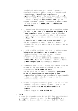 resolviendo problemas utilizando Internet, o
manejando circuitos eléctricos, el alumnado está
esforzándose y aprendiendo competencias
imprescindibles para vivir en la sociedad actual.
En la sociedad en la que vivimos es necesario que
el alumnado tenga un buen vocabulario, que lo
puedan adquirir leyendo, estudiando y memorizando.
Hay que añadir a la tradición, la innovación
tecnológica.
○ El tiempo que los estudiantes están haciendo cosas
con las TIC no “leen”, ni escuchan al profesor o a
otros compañeros para aprender cosas y debatir.
Cuando se usa el ordenador en clase, el alumnado
no participa ya que tienen otros momentos para
hacerlo.
La lectura en el ordenador es más superficial, ya
que el ordenador se utiliza más para buscar
información, no para recrearse o profundizar en su
significado.
○ Si los alumnos lo hacen todo con los ordenadores,
perderán su caligrafía y su ortografía, pues
escriben muchas veces con las abreviaturas
habituales en los mensajes SMS.
En las aulas hay que combinar la escritura con el
formato SMS. No se le permitirá al alumno/a tener
faltas ortográficas en trabajos o exámenes.
○ Trabajando con las TIC, no hay constancia clara de
mejora de los rendimientos académicos de los
estudiantes, no mejoran sus notas.
Con el apoyo de las TIC, el alumnado: comprende
mejor los contenidos, mejora muchas de las
competencias básicas, pero no mejora la memorización
de los contenidos, siendo la mayoría de los
exámenes memorísticos.
○ Cuando encargamos “deberes” para hacer en casa con
Internet, algunos alumnos argumentan que no los
han hecho porque no se pudieron conectar a
Internet.
Internet puede ser una excusa más.
● Coste
A causa del elevado coste de las TIC, hay que establecer
prioridades: distinguir entre lo imprescindible y lo
deseable. La integración en las aulas 2.0 debe hacerse
 