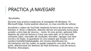 PRACTICA ¡A NAVEGAR!
Resultados.
Durante esta practica exploraste el navegador de Windows 10:
Microsoft Edge. Como pudiste observar, es muy sencillo de utilizar.
Accediste a videos de YouTube mediante la barra de direcciones y los
botones Ir, Atrás y Adelante. Además abriste una pestaña nueva para
acceder a otro tipo de recurso… texto. En esta acción, aplicaste lo0s
botones de vista de lectura y Crear una nota web, en la nota web
utilizaste Lápiz, marcador de resaltado, borrador, agregar una nota
escrita y lo mejor, la guardaste en una carpeta que creaste con el
nombre EstiloDeVidaSaludable. Así mismo identificaste las
herramientas con las cuales se puede compartir una nota. Por otra
parte, diferenciaste los botones de Hub (Favoritos, Lista de lectura,
Historial, Descargas).
 