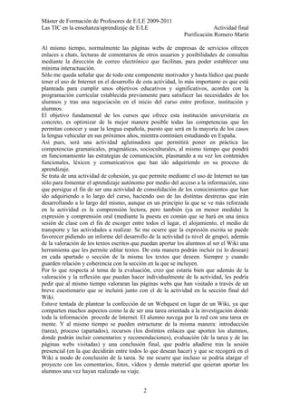 Máster de Formación de Profesores de E/LE 2009-2011
Las TIC en la enseñanza/aprendizaje de E/LE Actividad final
Purificación Romero Marín
Al mismo tiempo, normalmente las páginas webs de empresas de servicios ofrecen
enlaces a chats, lecturas de comentarios de otros usuarios y posibilidades de consultas
mediante la dirección de correo electrónico que facilitan, para poder establecer una
mínima interactuación.
Sólo me queda señalar que de todo este componente motivador y hasta lúdico que puede
tener el uso de Internet en el desarrollo de esta actividad, lo más importante es que está
planteada para cumplir unos objetivos educativos y significativos, acordes con la
programación curricular establecida previamente para satisfacer las necesidades de los
alumnos y tras una negociación en el inicio del curso entre profesor, institución y
alumnos.
El objetivo fundamental de los cursos que ofrece esta institución universitaria en
concreto, es optimizar de la mejor manera posible todas las competencias que les
permitan conocer y usar la lengua española, puesto que será en la mayoría de los casos
la lengua vehicular en sus próximos años, mientra continúen estudiando en España.
Así pues, será una actividad aglutinadora que permitirá poner en práctica las
competencias gramaticales, pragmáticas, socioculturales, al mismo tiempo que pondrá
en funcionamiento las estrategias de comunicación, plasmando a su vez los contenidos
funcionales, léxicos y comunicativos que han ido adquiriendo en su proceso de
aprendizaje.
Se trata de una actividad de cohesión, ya que permite mediante el uso de Internet no tan
sólo para fomentar el aprendizaje autónomo por medio del acceso a la información, sino
que persigue el fin de ser una actividad de consolidación de los conocimientos que han
ido adquiriendo a lo largo del curso, haciendo uso de las distintas destrezas que irán
desarrollando a lo largo del mismo, aunque en un principio la que se ve más reforzada
en la actividad es la comprensión lectora, pero también (ya en menor medida) la
expresión y comprensión oral (mediante la puesta en común que se hará en una única
sesión de clase con el fin de escoger entre todos el lugar, el alojamiento, el medio de
transporte y las actividades a realizar. Se me ocurre que la expresión escrita se puede
favorecer pidiendo un informe del desarrollo de la actividad (a nivel de grupo), además
de la valoración de los textos escritos que puedan aportar los alumnos al ser el Wiki una
herramienta que les permite editar textos. De esta manera podrán incluir (si lo desean)
en cada apartado o sección de la misma los textos que deseen. Siempre y cuando
guarden relación y coherencia con la sección en la que se incluyen.
Por lo que respecta al tema de la evaluación, creo que estaría bien que además de la
valoración y la reflexión que puedan hacer individualmente de la actividad, les podría
pedir que al mismo tiempo valoraran las páginas webs que han visitado a través de un
breve cuestionario que se incluirá junto con el de la actividad en la sección final del
Wiki.
Estuve tentada de plantear la confección de un Webquest en lugar de un Wiki, ya que
comparten muchos aspectos como la de ser una tarea orientada a la investigación donde
toda la información procede de Internet. El alumno navega por la red con una tarea en
mente. Y al mismo tiempo se pueden estructurar de la misma manera: introducción
(tarea), proceso (apartados), recursos (los distintos enlaces que aporten los alumnos,
donde podrán incluir comentarios y recomendaciones), evaluación (de la tarea y de las
páginas webs visitadas) y una conclusión final, que podría añadirse tras la sesión
presencial (en la que decidirán entre todos lo que desean hacer) y que se recogerá en el
Wiki a modo de conclusión de la tarea. Se me ocurre que incluso se podría alargar el
proyecto con los comentarios, fotos, vídeos y demás material que quieran aportar los
alumnos una vez hayan realizado su viaje.
2
 