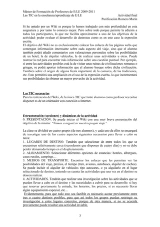 Máster de Formación de Profesores de E/LE 2009-2011
Las TIC en la enseñanza/aprendizaje de E/LE Actividad final
Purificación Romero Marín
Si he optado por un Wiki es porque lo hemos trabajado con más profundidad en esta
asignatura y por tanto lo conozco mejor. Pero sobre todo porque permite la edición a
todos los participantes, lo que me facilita aproximarme a uno de los objetivos de la
actividad: poder evaluar el desarrollo de destrezas como es en este caso la expresión
escrita.
El objetivo del Wiki no es exclusivamente colocar los enlaces de las páginas webs que
contengan información interesante sobre cada aspecto del viaje, sino que el alumno
también podrá añadir comentarios con valoraciones personales sobre las posibilidades
de un hotel, la de alquilar vehículos, la de realizar unas actividades u otras. Puede
rastrear la red para encontrar más información sobre una cuestión puntual. Por ejemplo,
si entre las actividades posibles está la de visitar unas ruinas de civilizaciones romanas o
griegas, se podrá aportar información que el alumno busque sobre dicha civilización.
También sobre el origen de alguna fiesta importante de la comarca, de las tradiciones,
etc. Esto permitirá una ampliación en el uso de la expresión escrita, lo que incrementará
sus posibilidades de obtener un mayor provecho de la actividad.
Las TIC necesarias
Para la realización del Wiki, de la única TIC que tanto alumnos como profesor necesitan
disponer es de un ordenador con conexión a Internet.
Estructuración (secciones) y dinámicas de la actividad
0. PRESENTACIÓN. Se puede iniciar el Wiki con una muy breve presentación del
objetivo de la misma: “Vamos a organizar nuestro propio viaje”
La clase se dividirá en cuatro grupos (de tres alumnos), y cada uno de ellos se encargará
de investigar uno de los cuatro aspectos siguientes necesarios para llevar a cabo su
tarea:
1. LUGARES DE DESTINO. Tendrán que seleccionar de entre todos los que se
encuentren relativamente cerca (recordemos que disponen de cuatro días) y no se debe
perder demasiado tiempo en el desplazamiento.
2. ALOJAMIENTO. Seleccionar diferentes opciones de estancias: hoteles, albergues,
casas rurales, campings…
3. MEDIOS DE TRANSPORTE. Encontrar los enlaces que les permitan ver las
posibilidades del viaje, precios, el tiempo (tren, aviones, autobuses, alquiler de coches).
Se puede incluir el alquiler de vehículos tipo autocares, o ya alquilarlo en el lugar
seleccionado de destino, teniendo en cuenta las actividades que una vez en el destino se
deseen realizar.
4. ACTIVIDADES. Tendrán que realizar una investigación sobre las actividades que se
pueden llevar a cabo en el destino y las necesidades a cubrir para su desarrollo: si hay
que reservar previamente la entrada, los horarios, los precios, si es necesario llevar
algún equipamiento especial, etc…
Evidentemente, para que todo esto sea factible es necesario acotar previamente entre
tres o cuatro destinos posibles, para que así todos los grupos puedan restringir su
investigación a estos lugares concretos, porque de otra manera, si no se acuerda
previamente puede resultar una actividad inviable.
3
 