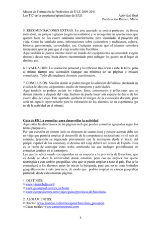 Máster de Formación de Profesores de E/LE 2009-2011
Las TIC en la enseñanza/aprendizaje de E/LE Actividad final
Purificación Romero Marín
5. RECOMENDACIONES EXTRAS. En este apartado se podría participar de forma
individual, en parejas o grupos (según necesidades) y se recogerían las aportaciones que
queden fuera de las cuatro señaladas anteriormente, pero vinculadas al proyecto del
viaje. Como he señalado antes, informaciones sobre costumbres y tradiciones, cultura,
historia, gastronomía, curiosidades, etc. Cualquier aspecto que el alumno considera
interesante aportar para que el viaje resulte más fructífero.
Aquí también se podría intentar hacer un listado del equipamiento recomendado (según
destino), desde ropa, hasta dinero recomendado para sufragar los gastos en el lugar de
destino, etc.
6. EVALUACIÓN. La valoración personal y la reflexión tras llevar a cabo la tarea, pero
al mismo tiempo una valoración (aunque sea mínima) de las páginas o enlaces
consultados. Todo ello mediante distintos cuestionarios.
7. CONCLUSIÓN. Sección donde se podrá recoger la selección definitiva (efectuada en
el aula) del destino, alojamiento, medio de transporte y actividades.
Aquí también se podrán incluir los vídeos, fotos, comentarios y reflexiones que se
deseen durante y después del viaje. Incluso de puede hacer una especie de diario de los
cuatro días del viaje. Este apartado quedaría al margen de la evaluación docente, pero
sería un espacio aprovechable para la valoración de los alumnos de su experiencia (ya
no de la actividad en sí misma).
Guía de URL a consultar para desarrollar la actividad
Aquí están las direcciones de las páginas web que pueden consultar agrupadas según los
temas propuestos.
Por una cuestión de tiempo (sólo se disponen de cuatro días) y porque además debe ser
un viaje que permita ampliar el desarrollo de la competencia sociocultural en el país de
estancia, (cuestión ya negociada previamente con la institución desde el inicio del
periplo español de los alumnos), el destino del viaje deberá ser dentro de España. Esta
es la razón de aconsejar estas webs, omitiendo las que incluyen posibilidades de
consultar destinos en el extranjero.
Las que he seleccionado corresponden en su mayoría a la provincia de Barcelona, que
es donde se ubica la universidad donde estudian, pero eso no implica que quede
restringida a este ámbito geográfico, sino que se puede ampliar a todo el país. Eso se lo
comunicaré a los alumnos antes de iniciar la búsqueda, para que no se vean limitados
geográficamente a esta provincia, de modo que podrán ampliar su campo geográfico
partiendo desde estas mismas páginas.
1. DESTINOS:
¤ www.viamichelin.es/#
¤ www.guiarepsol.com/es_es/home
¤ www.euroresidentes.com/viajes/guias/provincia-de-barcelona.
2. ALOJAMIENTOS:
¤ Hoteles: www.rusticae.es/hotels/espana/barcelona_provincia
¤ Casas rurales: www.casturismorural.com
4
 