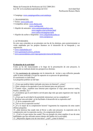 Máster de Formación de Profesores de E/LE 2009-2011
Las TIC en la enseñanza/aprendizaje de E/LE Actividad final
Purificación Romero Marín
¤ Campings: www.campingsonline.com/catalunya
3. TRANSPORTES:
¤ Trenes: www.renfe.com
¤ Compañías aéreas: www.iberia.com
www.vueling.com
¤ Alquiler de autocares: www.autocaresjoseluis.com
www.sagales.com/ca/home.html
www.sarfa.com/paginas/sarfa
¤ Alquiler de coches o furgonetas: www.ealquilerdecoches.es
www.europcar.es
4. ACTIVIDADES:
En este caso coinciden en un principio con las de los destinos, pero posteriormente se
verán ampliadas por los propios alumnos en el desarrollo de su búsqueda y sus
sugerencias.
¤ www.viamichelin.es/#
¤ www.guiarepsol.com/es_es/home
¤ www.euroresidentes.com/viajes/guias/provincia-de-barcelona
Evaluación de la actividad
Como ya he ido mencionando a lo largo de la presentación de este proyecto, le
evaluación se realizará desde tres perspectivas distintas:
A. Un cuestionario de valoración con la intención de invitar a una reflexión pausada
sobre la tarea realizada y lo que ha supuesto en su proceso de aprendizaje.
El cuestionario es individual.
Las preguntas podrían ser del tipo:
1. ¿Crees que podrías haber realizado esta tarea sin Internet?, ¿cómo?
2. ¿Qué ventajas te ha aportado el uso de Internet para este proyecto?
3. Cuando viajas, ¿también usas Internet para organizar el viaje: para reservar vuelos,
hoteles, entradas, etc.?
4. ¿Consideras que la actividad te servirá para algo más que para organizar este viaje de
estudios?
5. ¿Crees que la actividad te ha permitido interactuar con tus compañeros?
6. Realizar esta actividad: ¿te ha facilitado el desarrollo de tu expresión oral?
7. ¿Y de tu compresión oral?
8. ¿Tal vez de tu expresión escrita?
9. ¿O a lo mejor de tu comprensión lectora? Argumenta las respuestas de estas cuatro
últimas preguntas.
10. ¿Qué destreza has usado más al llevar a cabo este proyecto: la expresión oral, la
comprensión oral, la expresión escrita, o la comprensión lectora?
11. ¿Cuál es la que menos has usado? Pon un ejemplo de cómo ampliar el uso de estas
habilidades que has utilizado menos (dentro del ámbito de la actividad).
12. ¿Mejorarías alguna cosa de esta tarea?, ¿cuál?, ¿cómo lo harías?
5
 