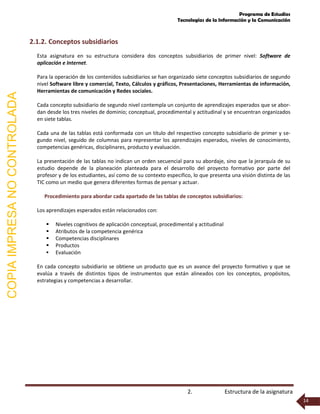 Programa de Estudios
Tecnologías de la Información y la Comunicación
2. Estructura de la asignatura
14
2.1.2. Conceptos subsidiarios
Esta asignatura en su estructura considera dos conceptos subsidiarios de primer nivel: Software de
aplicación e Internet.
Para la operación de los contenidos subsidiarios se han organizado siete conceptos subsidiarios de segundo
nivel Software libre y comercial, Texto, Cálculos y gráficos, Presentaciones, Herramientas de información,
Herramientas de comunicación y Redes sociales.
Cada concepto subsidiario de segundo nivel contempla un conjunto de aprendizajes esperados que se abor-
dan desde los tres niveles de dominio; conceptual, procedimental y actitudinal y se encuentran organizados
en siete tablas.
Cada una de las tablas está conformada con un título del respectivo concepto subsidiario de primer y se-
gundo nivel, seguido de columnas para representar los aprendizajes esperados, niveles de conocimiento,
competencias genéricas, disciplinares, producto y evaluación.
La presentación de las tablas no indican un orden secuencial para su abordaje, sino que la jerarquía de su
estudio depende de la planeación planteada para el desarrollo del proyecto formativo por parte del
profesor y de los estudiantes, así como de su contexto especifico, lo que presenta una visión distinta de las
TIC como un medio que genera diferentes formas de pensar y actuar.
Procedimiento para abordar cada apartado de las tablas de conceptos subsidiarios:
Los aprendizajes esperados están relacionados con:
 Niveles cognitivos de aplicación conceptual, procedimental y actitudinal
 Atributos de la competencia genérica
 Competencias disciplinares
 Productos
 Evaluación
En cada concepto subsidiario se obtiene un producto que es un avance del proyecto formativo y que se
evalúa a través de distintos tipos de instrumentos que están alineados con los conceptos, propósitos,
estrategias y competencias a desarrollar.
COPIAIMPRESANOCONTROLADA
 