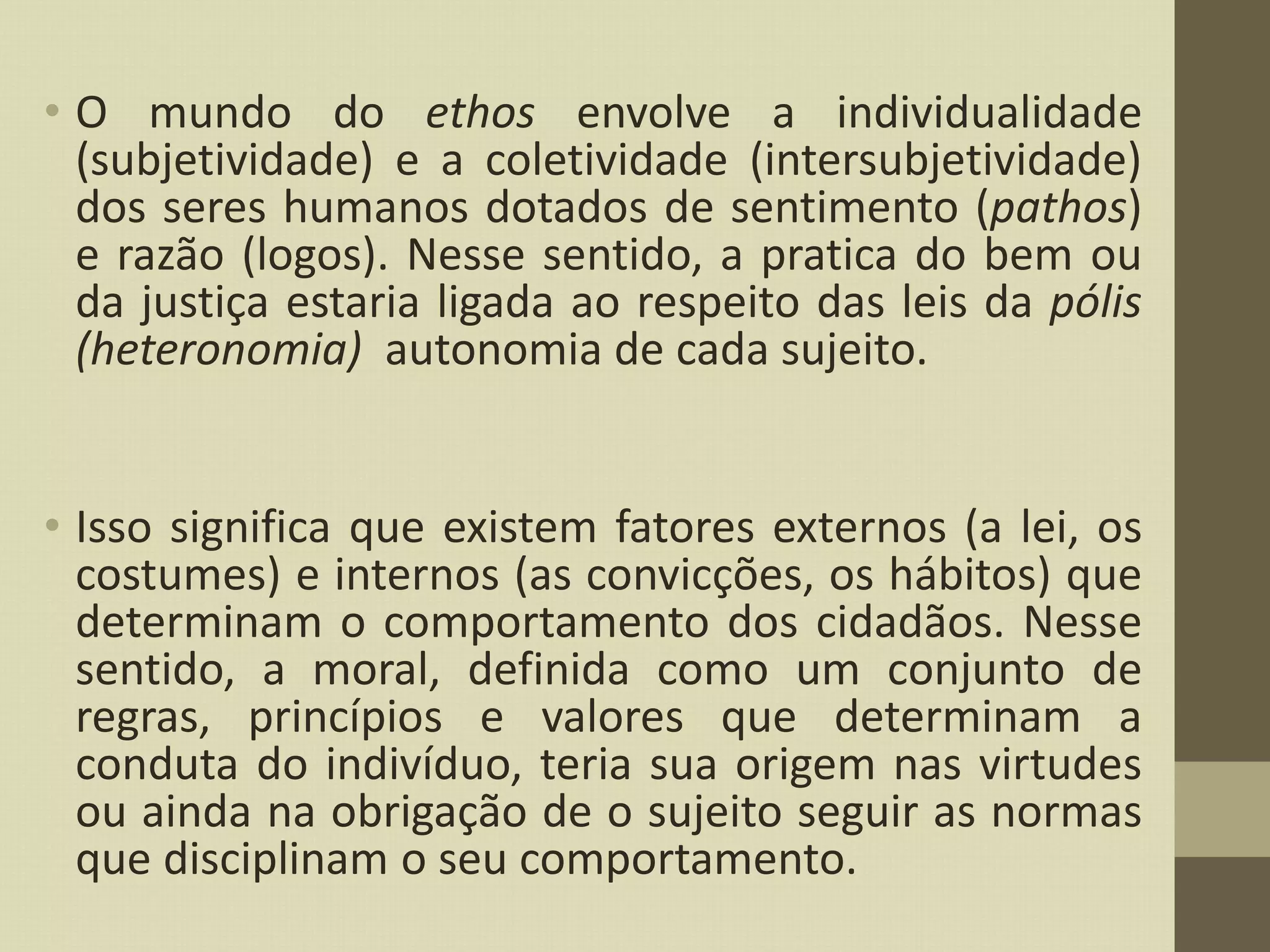 • O mundo do ethos envolve a individualidade
(subjetividade) e a coletividade (intersubjetividade)
dos seres humanos dotados de sentimento (pathos)
e razão (logos). Nesse sentido, a pratica do bem ou
da justiça estaria ligada ao respeito das leis da pólis
(heteronomia) autonomia de cada sujeito.
• Isso significa que existem fatores externos (a lei, os
costumes) e internos (as convicções, os hábitos) que
determinam o comportamento dos cidadãos. Nesse
sentido, a moral, definida como um conjunto de
regras, princípios e valores que determinam a
conduta do indivíduo, teria sua origem nas virtudes
ou ainda na obrigação de o sujeito seguir as normas
que disciplinam o seu comportamento.
 