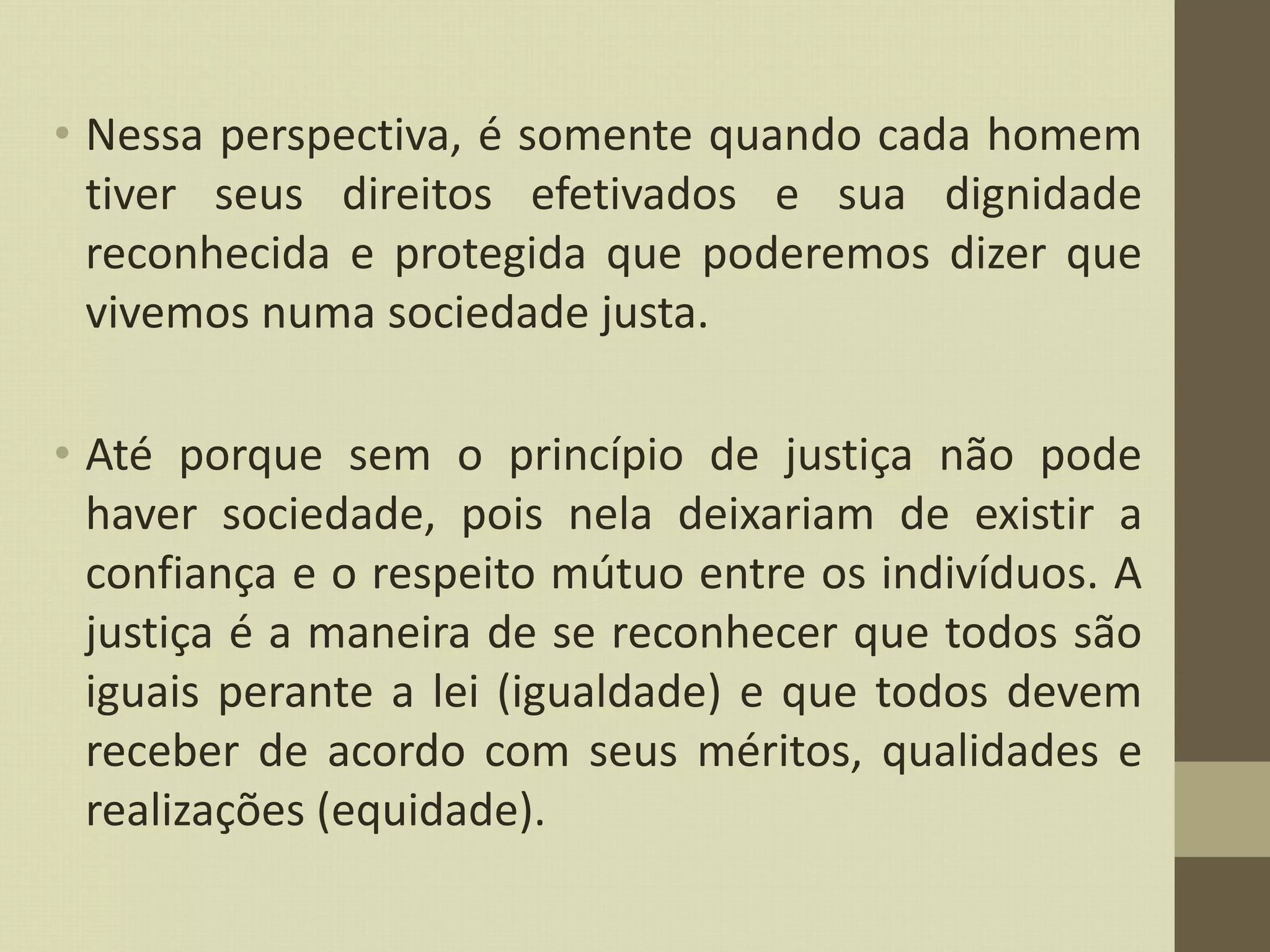 • Nessa perspectiva, é somente quando cada homem
tiver seus direitos efetivados e sua dignidade
reconhecida e protegida que poderemos dizer que
vivemos numa sociedade justa.
• Até porque sem o princípio de justiça não pode
haver sociedade, pois nela deixariam de existir a
confiança e o respeito mútuo entre os indivíduos. A
justiça é a maneira de se reconhecer que todos são
iguais perante a lei (igualdade) e que todos devem
receber de acordo com seus méritos, qualidades e
realizações (equidade).
 