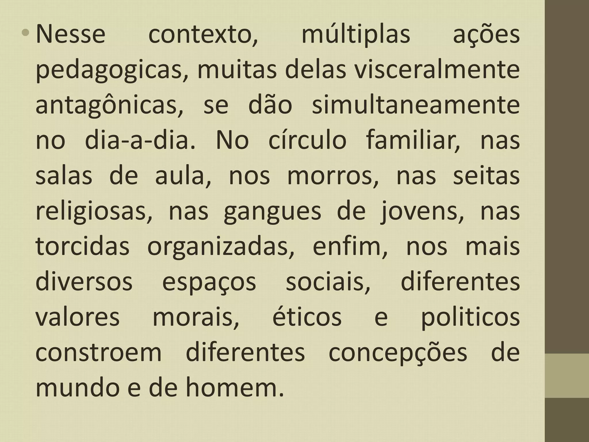 •Nesse contexto, múltiplas ações
pedagogicas, muitas delas visceralmente
antagônicas, se dão simultaneamente
no dia-a-dia. No círculo familiar, nas
salas de aula, nos morros, nas seitas
religiosas, nas gangues de jovens, nas
torcidas organizadas, enfim, nos mais
diversos espaços sociais, diferentes
valores morais, éticos e politicos
constroem diferentes concepções de
mundo e de homem.
 