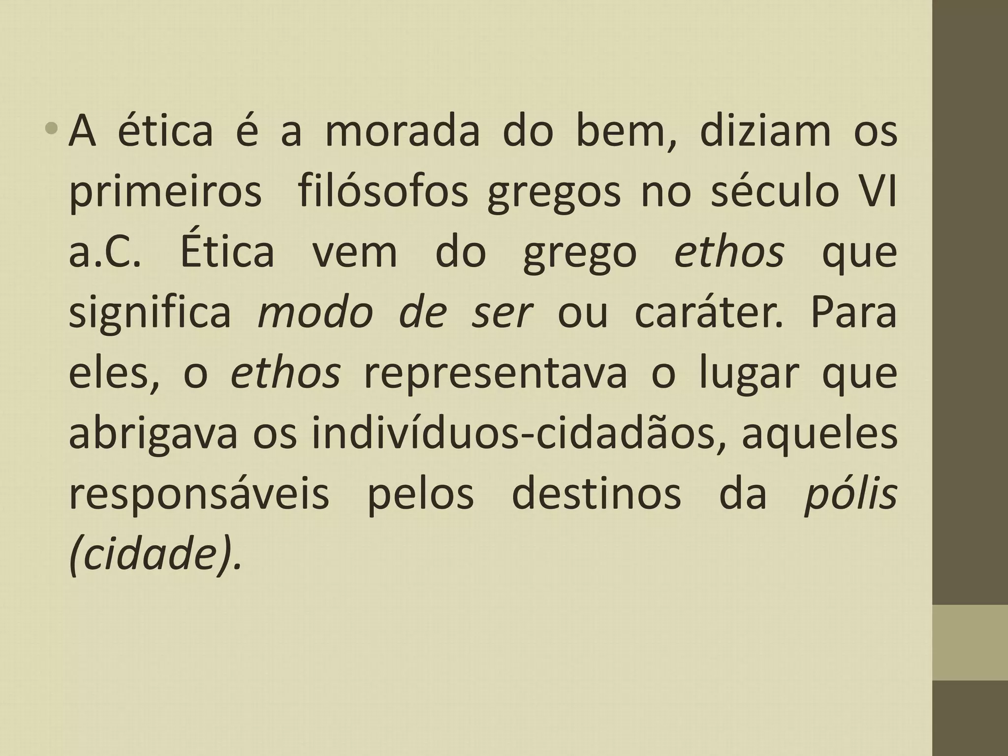 •A ética é a morada do bem, diziam os
primeiros filósofos gregos no século VI
a.C. Ética vem do grego ethos que
significa modo de ser ou caráter. Para
eles, o ethos representava o lugar que
abrigava os indivíduos-cidadãos, aqueles
responsáveis pelos destinos da pólis
(cidade).
 