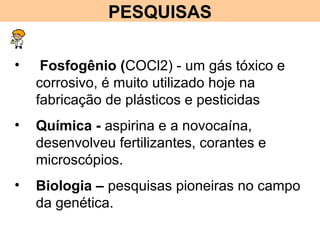 PESQUISAS
• Fosfogênio (COCl2) - um gás tóxico e
corrosivo, é muito utilizado hoje na
fabricação de plásticos e pesticidas
• Química - aspirina e a novocaína,
desenvolveu fertilizantes, corantes e
microscópios.
• Biologia – pesquisas pioneiras no campo
da genética.
 