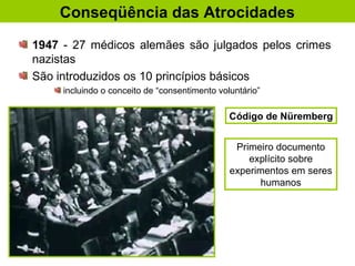 1947 - 27 médicos alemães são julgados pelos crimes
nazistas
São introduzidos os 10 princípios básicos
incluindo o conceito de “consentimento voluntário”
Conseqüência das Atrocidades
Código de Nüremberg
Primeiro documento
explícito sobre
experimentos em seres
humanos
 