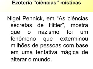 Ezoteria “ciências” místicas
Nigel Pennick, em “As ciências
secretas de Hitler”, mostra
que o nazismo foi um
fenômeno que exterminou
milhões de pessoas com base
em uma tentativa mágica de
alterar o mundo.
 