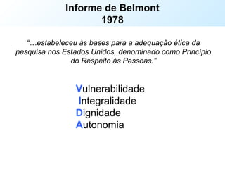 Estabelece os 3 princípios éticos fundamentais para a condução
de ensaios clínicos
Informe de Belmont
1978
“…estabeleceu às bases para a adequação ética da
pesquisa nos Estados Unidos, denominado como Princípio
do Respeito às Pessoas.”
Vulnerabilidade
Integralidade
Dignidade
Autonomia
 