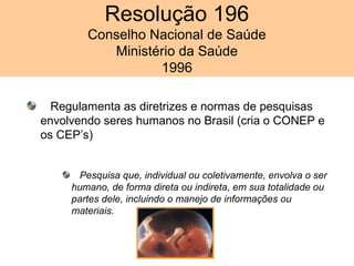 Resolução 196
Conselho Nacional de Saúde
Ministério da Saúde
1996
Regulamenta as diretrizes e normas de pesquisas
envolvendo seres humanos no Brasil (cria o CONEP e
os CEP’s)
Pesquisa que, individual ou coletivamente, envolva o ser
humano, de forma direta ou indireta, em sua totalidade ou
partes dele, incluindo o manejo de informações ou
materiais.
 
