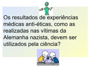 Os resultados de experiências
médicas anti-éticas, como as
realizadas nas vítimas da
Alemanha nazista, devem ser
utilizados pela ciência?
 