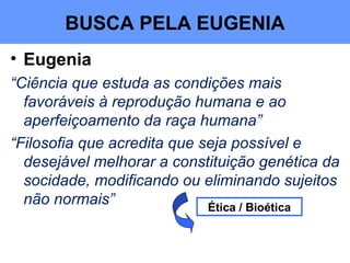 • Eugenia
“Ciência que estuda as condições mais
favoráveis à reprodução humana e ao
aperfeiçoamento da raça humana”
“Filosofia que acredita que seja possível e
desejável melhorar a constituição genética da
socidade, modificando ou eliminando sujeitos
não normais” Ética / Bioética
BUSCA PELA EUGENIA
 