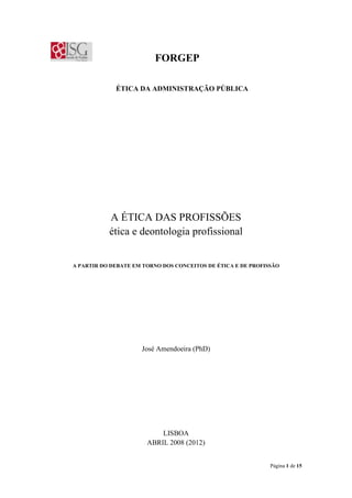 Página 1 de 15
FORGEP
ÉTICA DA ADMINISTRAÇÃO PÚBLICA
A ÉTICA DAS PROFISSÕES
ética e deontologia profissional
A PARTIR DO DEBATE EM TORNO DOS CONCEITOS DE ÉTICA E DE PROFISSÃO
José Amendoeira (PhD)
LISBOA
ABRIL 2008 (2012)
 