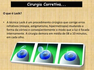 Cirurgia Corretiva...O que é Lasik?A técnica Lasik é um procedimento cirúrgico que corrige erros refrativos (miopia, astigmatismo, hipermetropia) mudando a forma da córnea e conseqüentemente o modo que a luz é focada internamente. A cirurgia demora em média de 08 a 10 minutos, em cada olho.