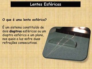 Lentes EsféricasO que é uma lente esférica?É um sistema constituído de dois dioptros esféricos ou um dioptro esférico e um plano, nos quais a luz sofre duas refrações consecutivas.