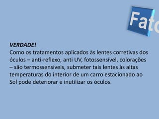 FatoVERDADE! Como os tratamentos aplicados às lentes corretivas dos óculos – anti-reflexo, anti UV, fotossensível, colorações – são termossensíveis, submeter tais lentes às altas temperaturas do interior de um carro estacionado ao Sol pode deteriorar e inutilizar os óculos.