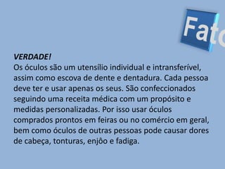 FatoVERDADE! Os óculos são um utensílio individual e intransferível, assim como escova de dente e dentadura. Cada pessoa deve ter e usar apenas os seus. São confeccionados seguindo uma receita médica com um propósito e medidas personalizadas. Por isso usar óculos comprados prontos em feiras ou no comércio em geral, bem como óculos de outras pessoas pode causar dores de cabeça, tonturas, enjôo e fadiga.