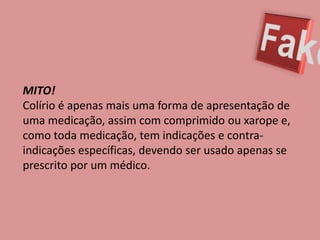 FakeMITO! Colírio é apenas mais uma forma de apresentação de uma medicação, assim com comprimido ou xarope e, como toda medicação, tem indicações e contra-indicações específicas, devendo ser usado apenas se prescrito por um médico.