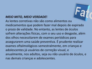 FatoMEIO MITO, MEIO VERDADE!As lentes corretivas não são como alimentos ou medicamentos que podem fazer mal depois de expirado o prazo de validade. No entanto, as lentes de óculos sofrem alterações físicas, com o seu uso e desgaste, além dos olhos necessitarem de exames periódicos para assegurarem uma saúde preventiva. É prudente realizar exames oftalmológicos semestralmente, em crianças e adolescentes já usuários de correção visual, e anualmente, nos adultos, seja ou não usuário de óculos, e nas demais crianças e adolescentes.