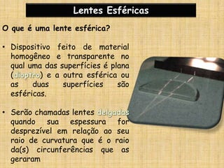 Lentes Esféricas
O que é uma lente esférica?
• Dispositivo feito de material
homogêneo e transparente no
qual uma das superfícies é plana
( ) e a outra esférica ou
as duas superfícies são
esféricas.
• Serão chamadas lentes
quando sua espessura for
desprezível em relação ao seu
raio de curvatura que é o raio
da(s) circunferências que as
geraram
 