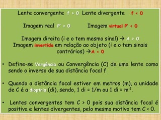 Lente convergente f > 0 Lente divergente f < 0
Imagem real P’ > 0 Imagem virtual P’ < 0
Imagem direita (i e o tem mesmo sinal)  A > 0
Imagem invertida em relação ao objeto (i e o tem sinais
contrários) A < 0
• Define-se Vergência ou Convergência (C) de uma lente como
sendo o inverso de sua distância focal f
• Quando a distância focal estiver em metros (m), a unidade
de C é a dioptria (di), sendo, 1 di = 1/m ou 1 di = m-1.
• Lentes convergentes tem C > 0 pois sua distância focal é
positiva e lentes divergentes, pelo mesmo motivo tem C < 0.
 