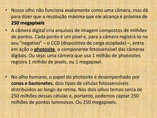 • Nosso olho não funciona exatamente como uma câmera, mas dá
para dizer que a resolução máxima que ele alcança é próxima de
250 megapixels
• A câmera digital cria arquivos de imagem compostos de milhões
de pontos. Cada ponto é um pixel e, para a câmera registrá-lo no
seu "negativo" – o CCD (dispositivo de carga acoplada) –, entra
em ação o photosite, o componente fotossensível das câmeras
digitais. Ou seja: uma câmera que usa 1 milhão de photosites
registra 1 milhão de pixels, ou 1 megapixel.
• No olho humano, o papel do photosite é desempenhado por
cones e bastonetes, dois tipos de células fotossensíveis
distribuídos ao longo da retina. Nos dois olhos temos cerca de
250 milhões dessas células e, portanto, podemos captar 250
milhões de pontos luminosos. Ou 250 megapixels.
 