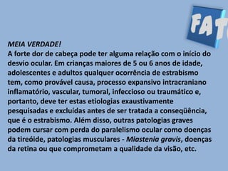 MEIA VERDADE!
A forte dor de cabeça pode ter alguma relação com o início do
desvio ocular. Em crianças maiores de 5 ou 6 anos de idade,
adolescentes e adultos qualquer ocorrência de estrabismo
tem, como provável causa, processo expansivo intracraniano
inflamatório, vascular, tumoral, infeccioso ou traumático e,
portanto, deve ter estas etiologias exaustivamente
pesquisadas e excluídas antes de ser tratada a conseqüência,
que é o estrabismo. Além disso, outras patologias graves
podem cursar com perda do paralelismo ocular como doenças
da tireóide, patologias musculares - Miastenia gravis, doenças
da retina ou que comprometam a qualidade da visão, etc.
 