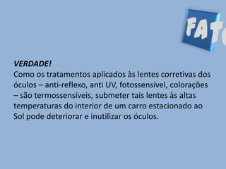 VERDADE!
Como os tratamentos aplicados às lentes corretivas dos
óculos – anti-reflexo, anti UV, fotossensível, colorações
– são termossensíveis, submeter tais lentes às altas
temperaturas do interior de um carro estacionado ao
Sol pode deteriorar e inutilizar os óculos.
 
