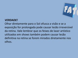 VERDADE!
Olhar diretamente para o Sol ofusca a visão e se a
exposição for prolongada pode causar lesão irreversível
da retina. Vale lembrar que os feixes de laser artístico
utilizados em shows também podem causar lesão
definitiva na retina se forem mirados diretamente nos
olhos.
 