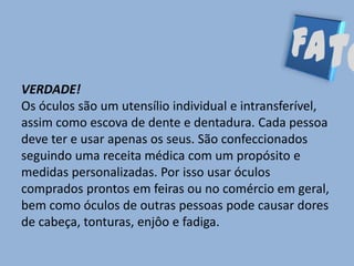 VERDADE!
Os óculos são um utensílio individual e intransferível,
assim como escova de dente e dentadura. Cada pessoa
deve ter e usar apenas os seus. São confeccionados
seguindo uma receita médica com um propósito e
medidas personalizadas. Por isso usar óculos
comprados prontos em feiras ou no comércio em geral,
bem como óculos de outras pessoas pode causar dores
de cabeça, tonturas, enjôo e fadiga.
 