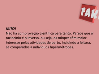 MITO!
Não há comprovação científica para tanto. Parece que o
raciocínio é o inverso, ou seja, os míopes têm maior
interesse pelas atividades de perto, incluindo a leitura,
se comparados a indivíduos hipermétropes.
 