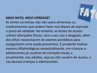 MEIO MITO, MEIO VERDADE!
As lentes corretivas não são como alimentos ou
medicamentos que podem fazer mal depois de expirado
o prazo de validade. No entanto, as lentes de óculos
sofrem alterações físicas, com o seu uso e desgaste, além
dos olhos necessitarem de exames periódicos para
assegurarem uma saúde preventiva. É prudente realizar
exames oftalmológicos semestralmente, em crianças e
adolescentes já usuários de correção visual, e
anualmente, nos adultos, seja ou não usuário de óculos, e
nas demais crianças e adolescentes.
 