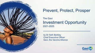 The Gavi
Investment Opportunity
2021-2025
by Dr Seth Berkley
Chief Executive Officer
Gavi, the Vaccine Alliance
Prevent, Protect, Prosper
 