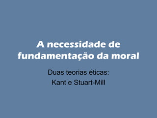 A necessidade de
fundamentação da moral
Duas teorias éticas:
Kant e Stuart-Mill

 